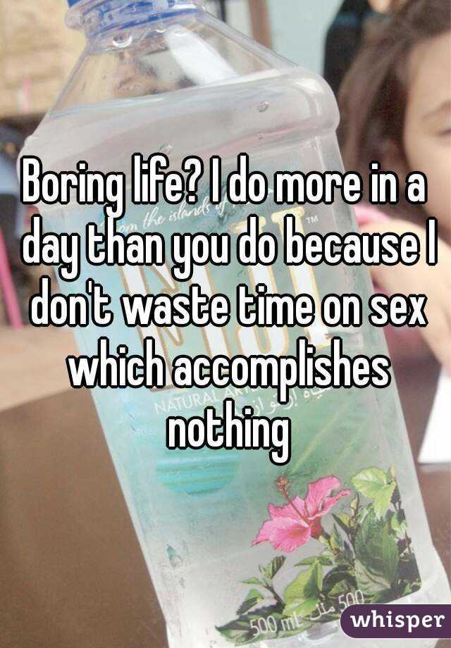 Boring life? I do more in a day than you do because I don't waste time on sex which accomplishes nothing