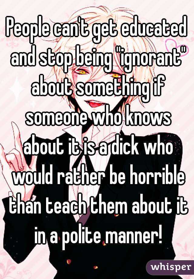 People can't get educated and stop being "ignorant" about something if someone who knows about it is a dick who would rather be horrible than teach them about it in a polite manner!