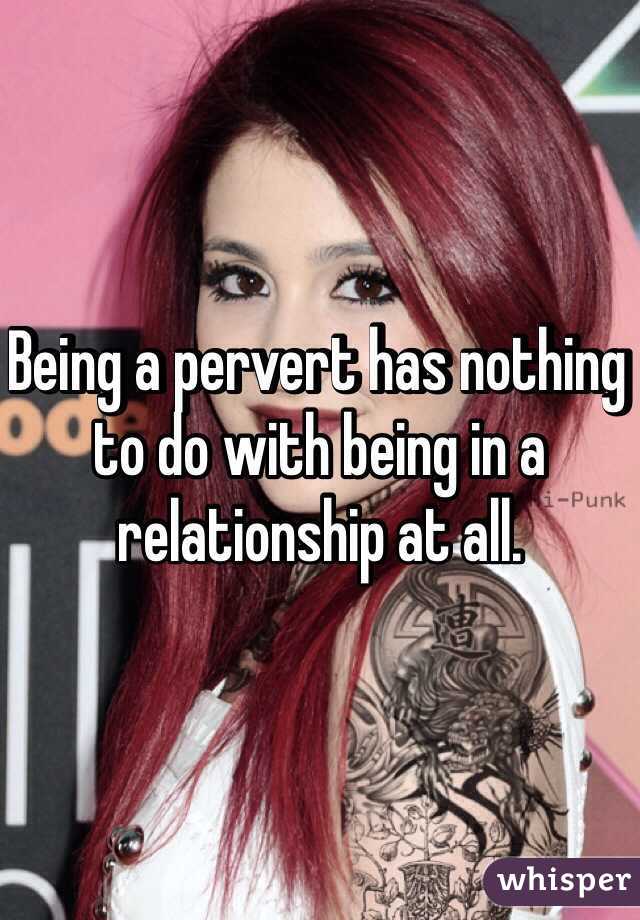 Being a pervert has nothing to do with being in a relationship at all.  