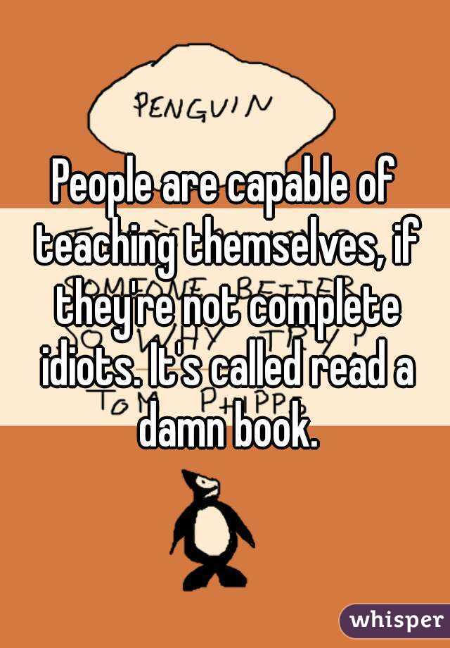 People are capable of teaching themselves, if they're not complete idiots. It's called read a damn book.