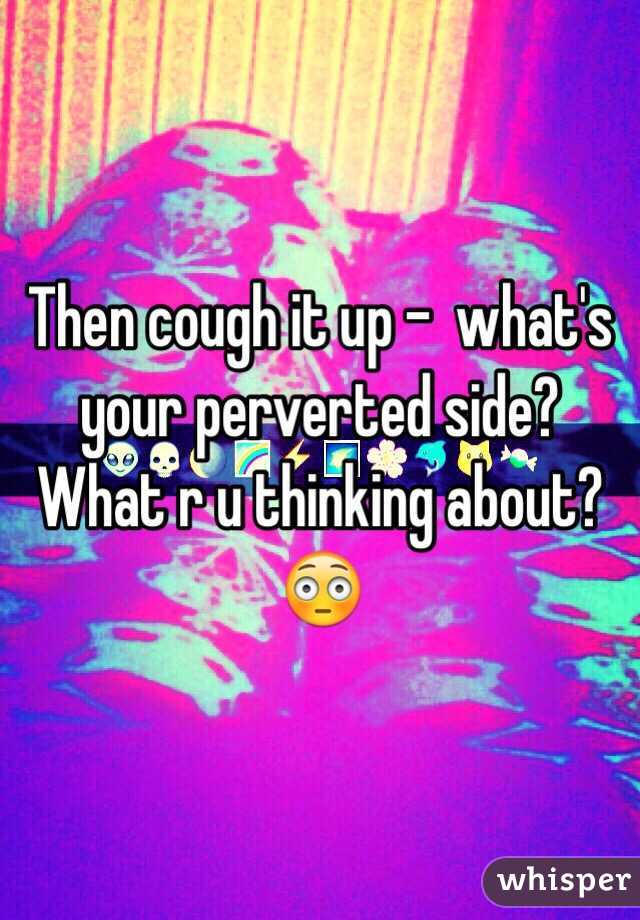 Then cough it up -  what's your perverted side?  What r u thinking about?😳