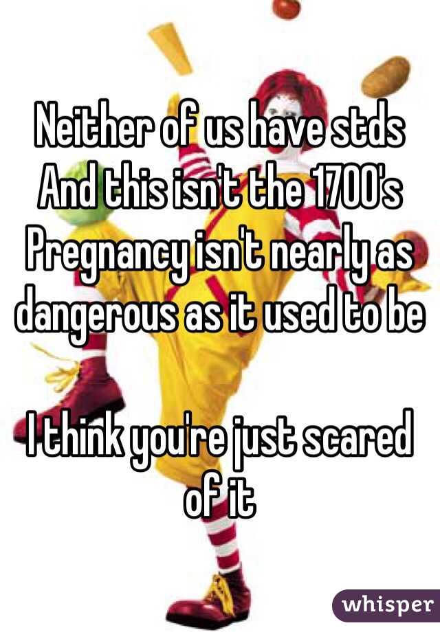 Neither of us have stds 
And this isn't the 1700's
Pregnancy isn't nearly as dangerous as it used to be

I think you're just scared of it