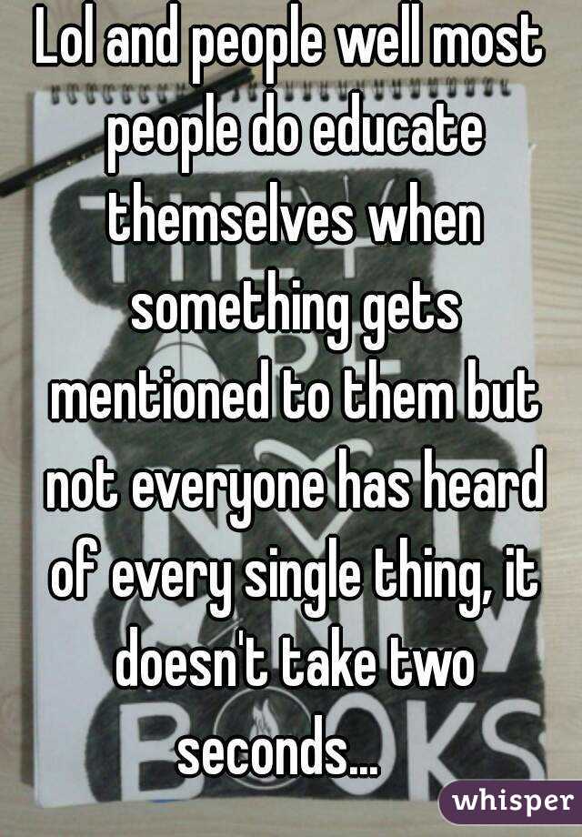 Lol and people well most people do educate themselves when something gets mentioned to them but not everyone has heard of every single thing, it doesn't take two seconds...   