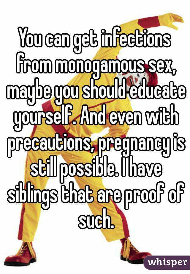 You can get infections from monogamous sex, maybe you should educate yourself. And even with precautions, pregnancy is still possible. I have siblings that are proof of such.