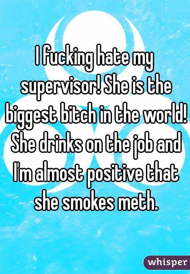 I fucking hate my supervisor! She is the biggest bitch in the world! She drinks on the job and I'm almost positive that she smokes meth.