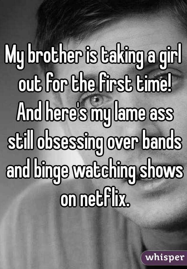My brother is taking a girl out for the first time! And here's my lame ass still obsessing over bands and binge watching shows on netflix.
