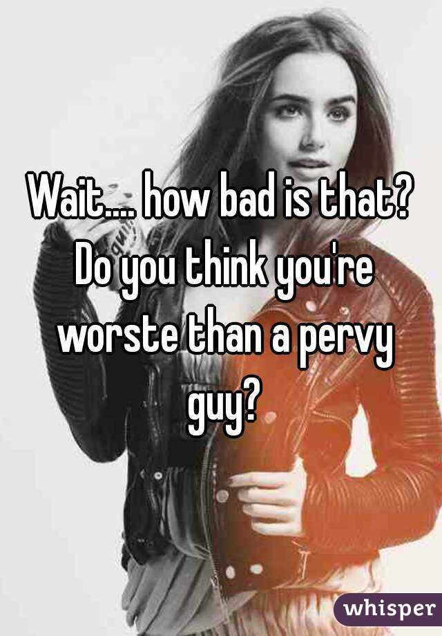 Wait.... how bad is that? Do you think you're worste than a pervy guy?