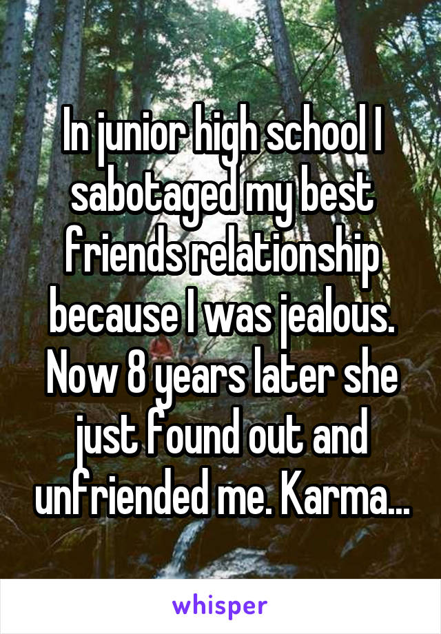 In junior high school I sabotaged my best friends relationship because I was jealous. Now 8 years later she just found out and unfriended me. Karma...