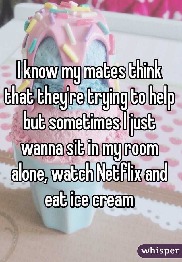I know my mates think that they're trying to help but sometimes I just wanna sit in my room alone, watch Netflix and eat ice cream 
