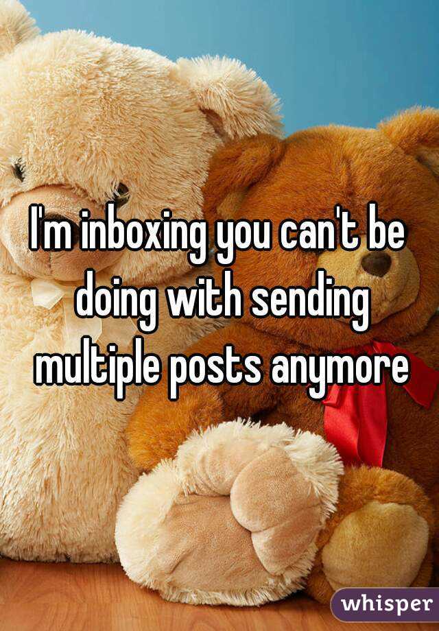 I'm inboxing you can't be doing with sending multiple posts anymore