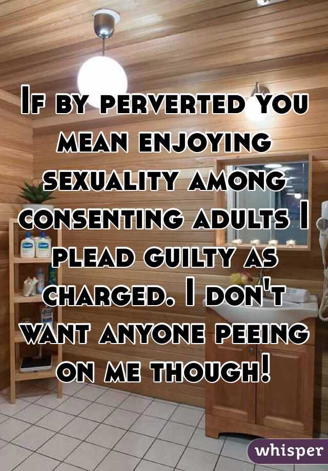 If by perverted you mean enjoying sexuality among consenting adults I plead guilty as charged. I don't want anyone peeing on me though!