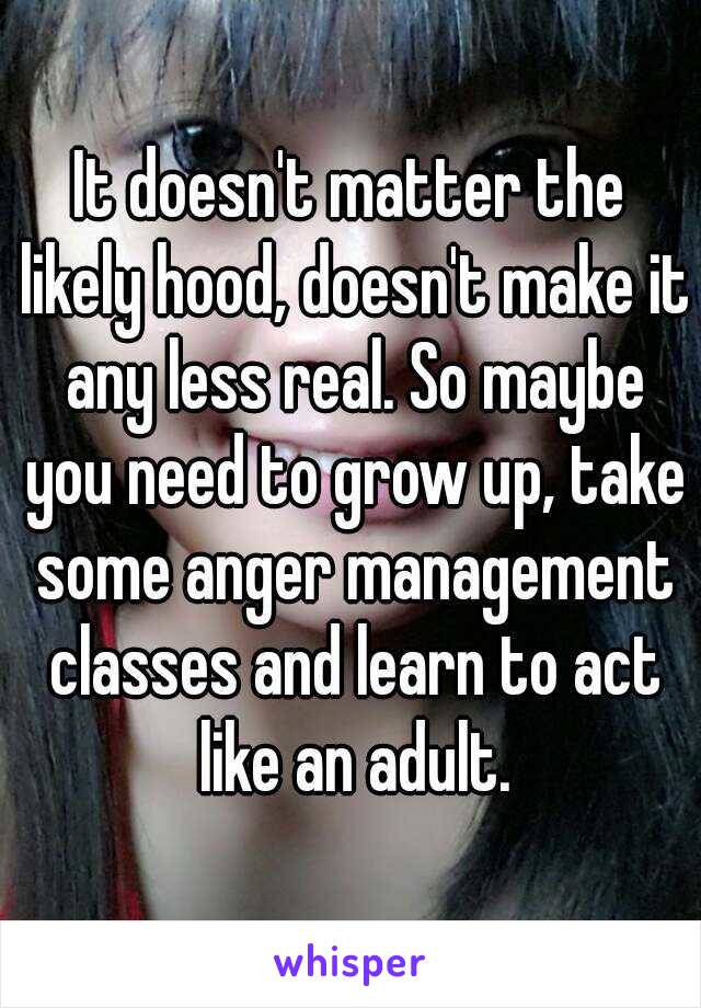 It doesn't matter the likely hood, doesn't make it any less real. So maybe you need to grow up, take some anger management classes and learn to act like an adult.