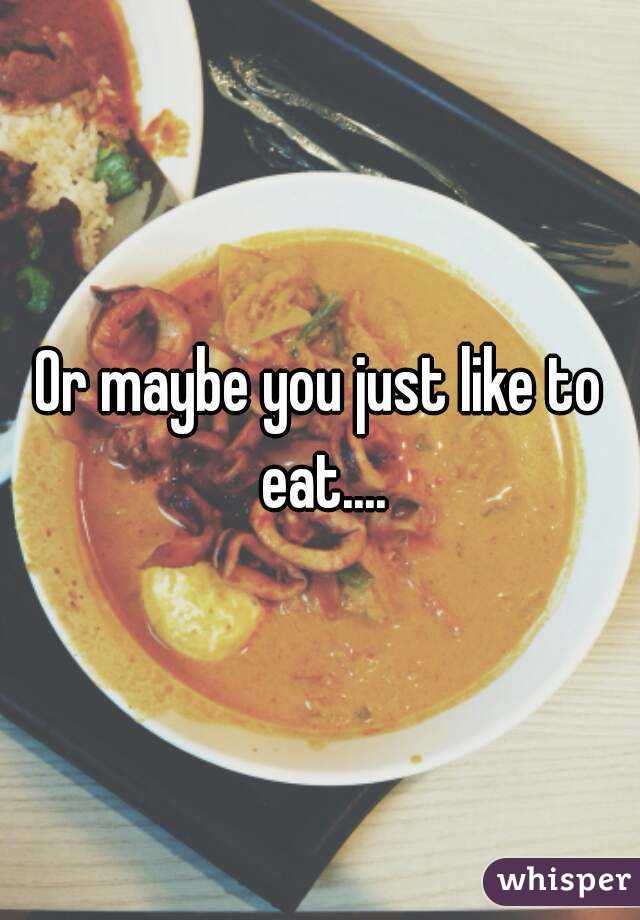 Or maybe you just like to eat....
