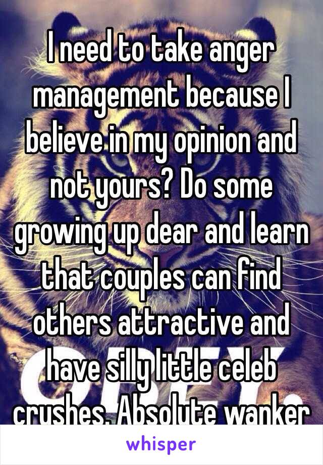 I need to take anger management because I believe in my opinion and not yours? Do some growing up dear and learn that couples can find others attractive and have silly little celeb crushes. Absolute wanker