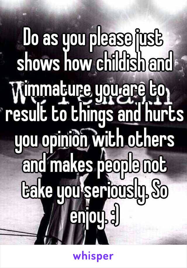 Do as you please just shows how childish and immature you are to result to things and hurts you opinion with others and makes people not take you seriously. So enjoy. :)