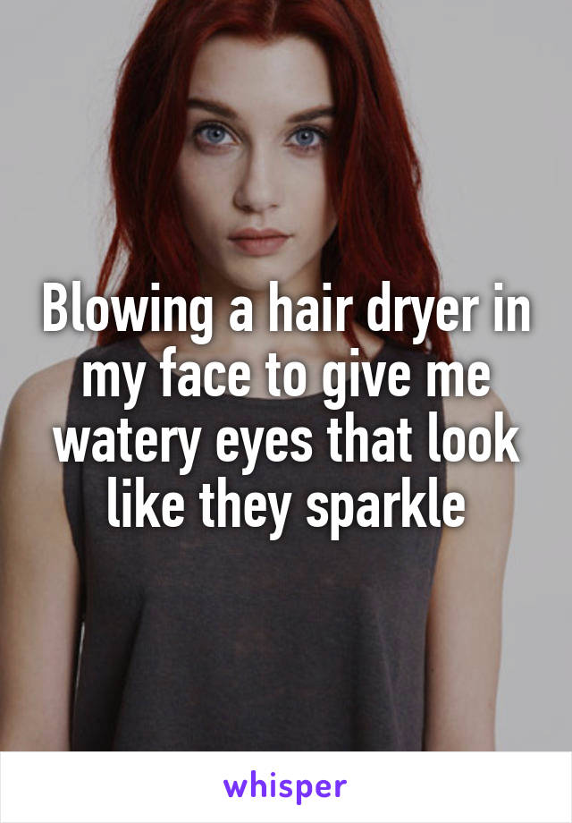 Blowing a hair dryer in my face to give me watery eyes that look like they sparkle