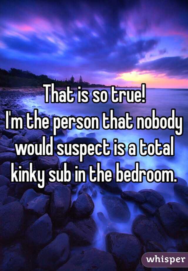 That is so true! 
I'm the person that nobody would suspect is a total kinky sub in the bedroom. 