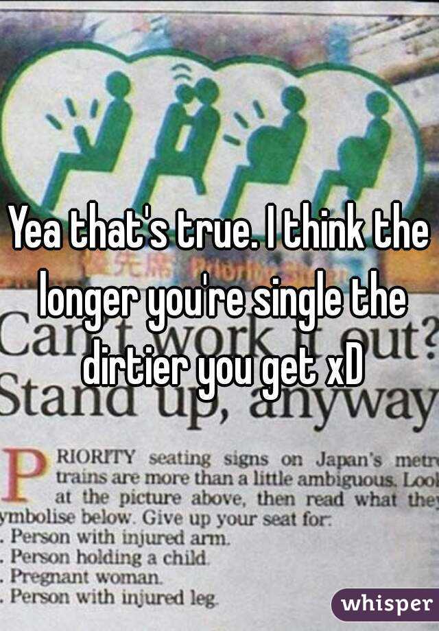 Yea that's true. I think the longer you're single the dirtier you get xD