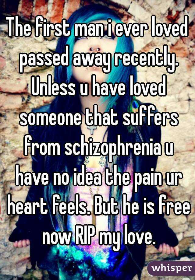 The first man i ever loved passed away recently. Unless u have loved someone that suffers from schizophrenia u have no idea the pain ur heart feels. But he is free now RIP my love.