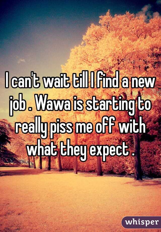 I can't wait till I find a new job . Wawa is starting to really piss me off with what they expect . 