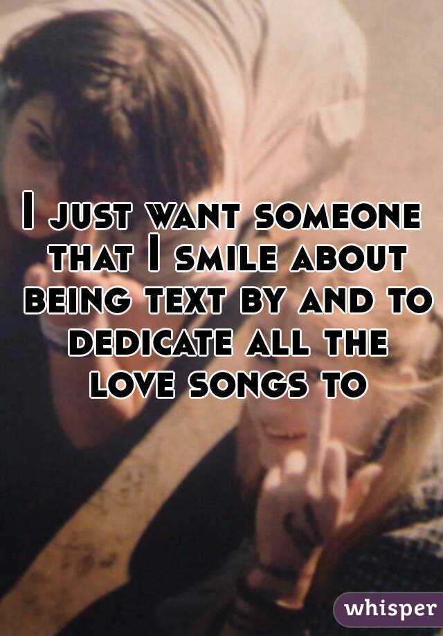 I just want someone that I smile about being text by and to dedicate all the love songs to