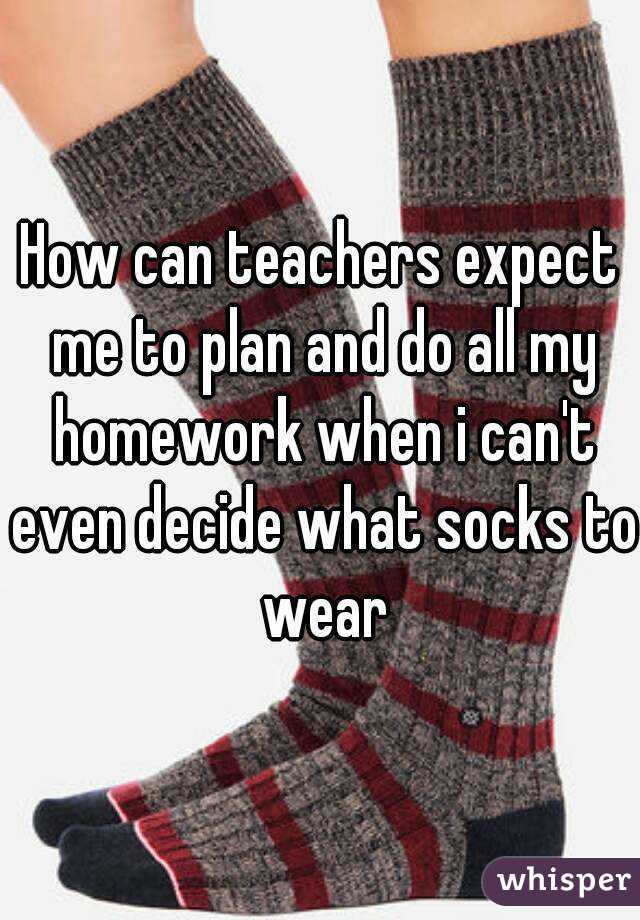 How can teachers expect me to plan and do all my homework when i can't even decide what socks to wear