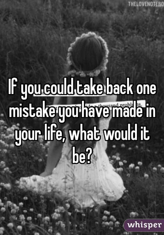 If you could take back one mistake you have made in your life, what would it be?