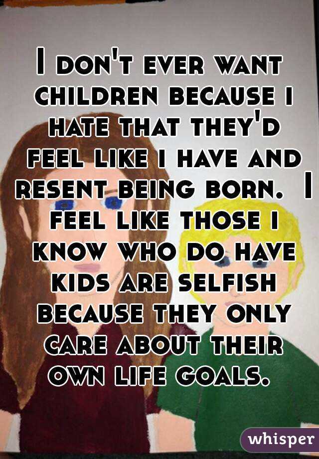 I don't ever want children because i hate that they'd feel like i have and resent being born.  I feel like those i know who do have kids are selfish because they only care about their own life goals. 