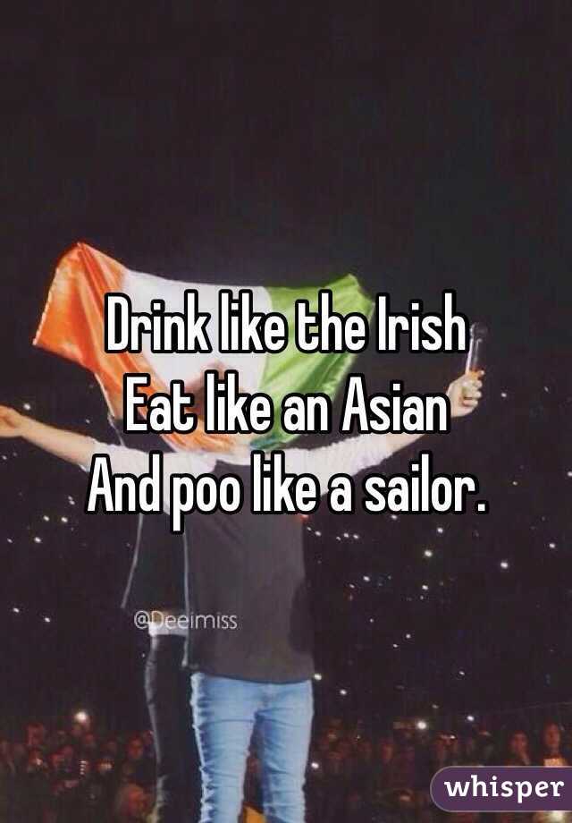 Drink like the Irish 
Eat like an Asian
And poo like a sailor. 