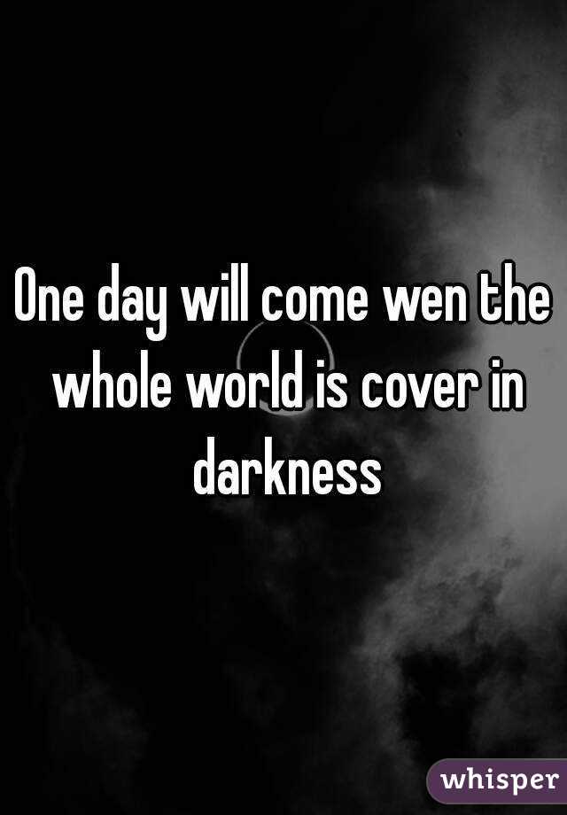 One day will come wen the whole world is cover in darkness