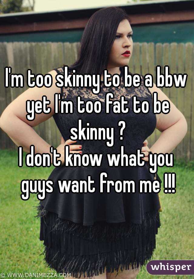 I'm too skinny to be a bbw yet I'm too fat to be skinny ?
I don't know what you guys want from me !!!