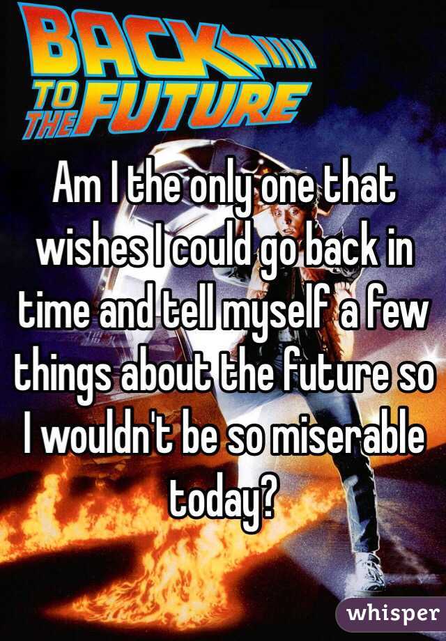 Am I the only one that wishes I could go back in time and tell myself a few things about the future so I wouldn't be so miserable today?