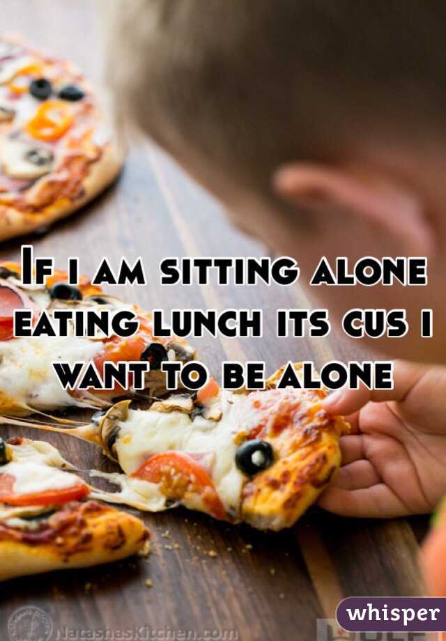 If i am sitting alone eating lunch its cus i want to be alone