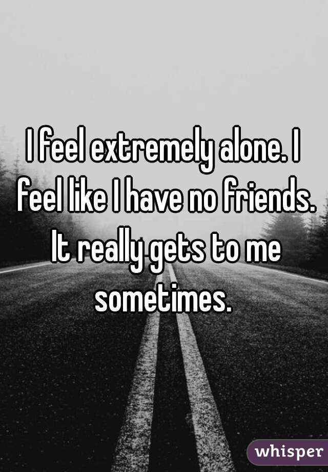 I feel extremely alone. I feel like I have no friends. It really gets to me sometimes. 