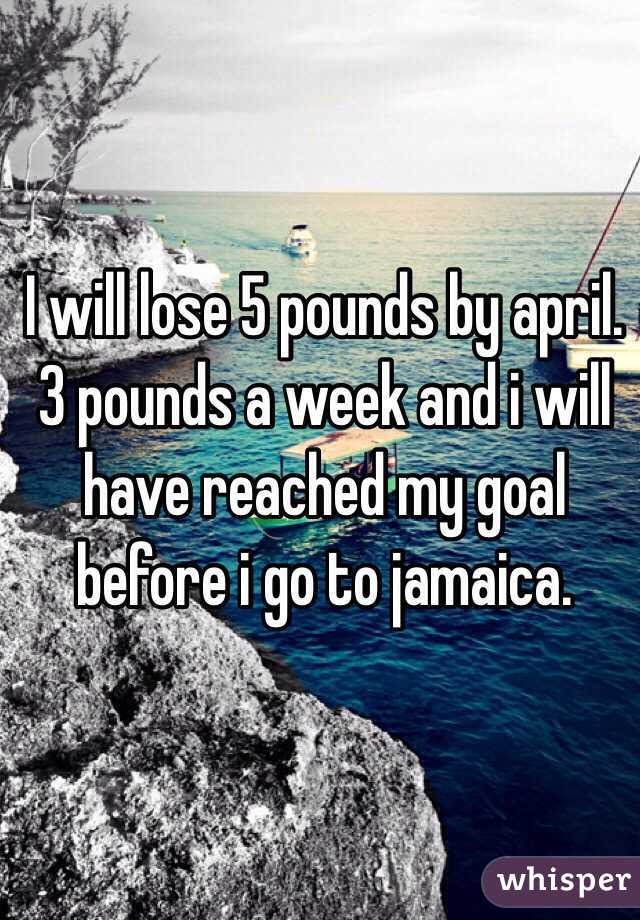 I will lose 5 pounds by april. 3 pounds a week and i will have reached my goal before i go to jamaica. 