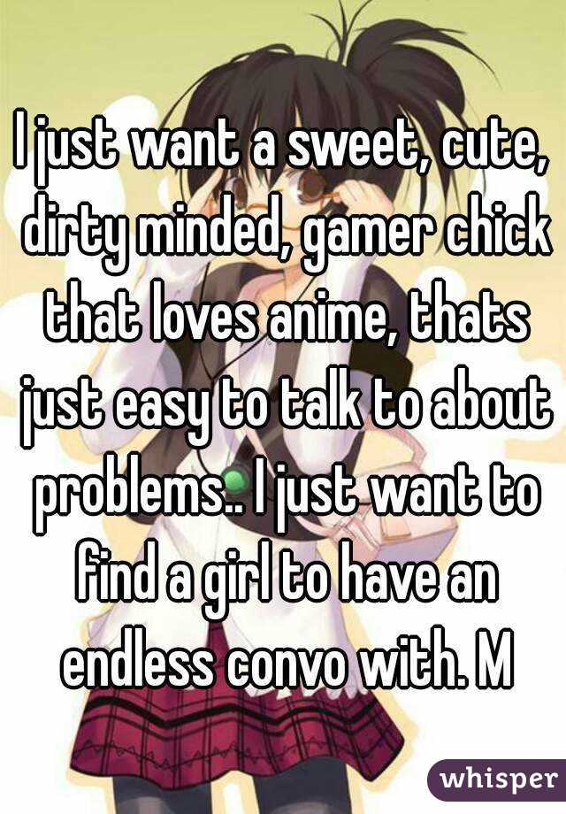 I just want a sweet, cute, dirty minded, gamer chick that loves anime, thats just easy to talk to about problems.. I just want to find a girl to have an endless convo with. M