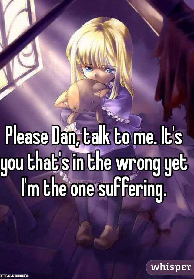 Please Dan, talk to me. It's you that's in the wrong yet I'm the one suffering. 