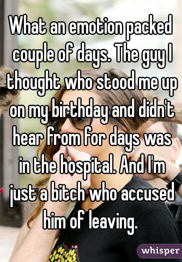 What an emotion packed couple of days. The guy I thought who stood me up on my birthday and didn't hear from for days was in the hospital. And I'm just a bitch who accused him of leaving. 