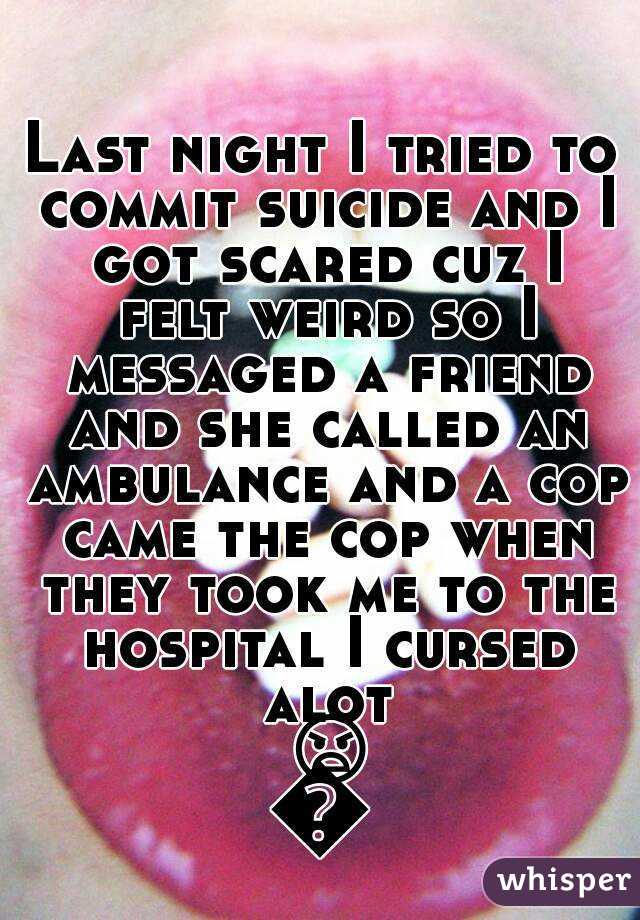 Last night I tried to commit suicide and I got scared cuz I felt weird so I messaged a friend and she called an ambulance and a cop came the cop when they took me to the hospital I cursed alot 😠😠