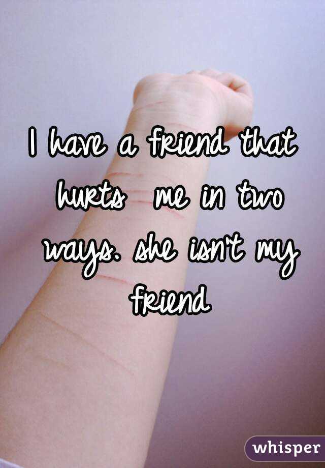 I have a friend that hurts  me in two ways. she isn't my friend
