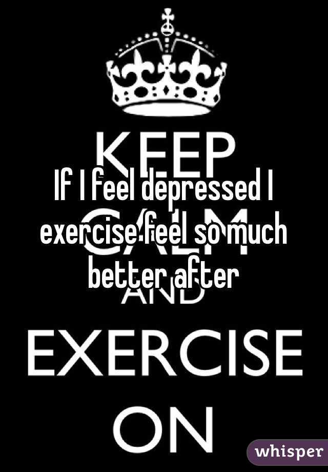 If I feel depressed I exercise feel so much better after 