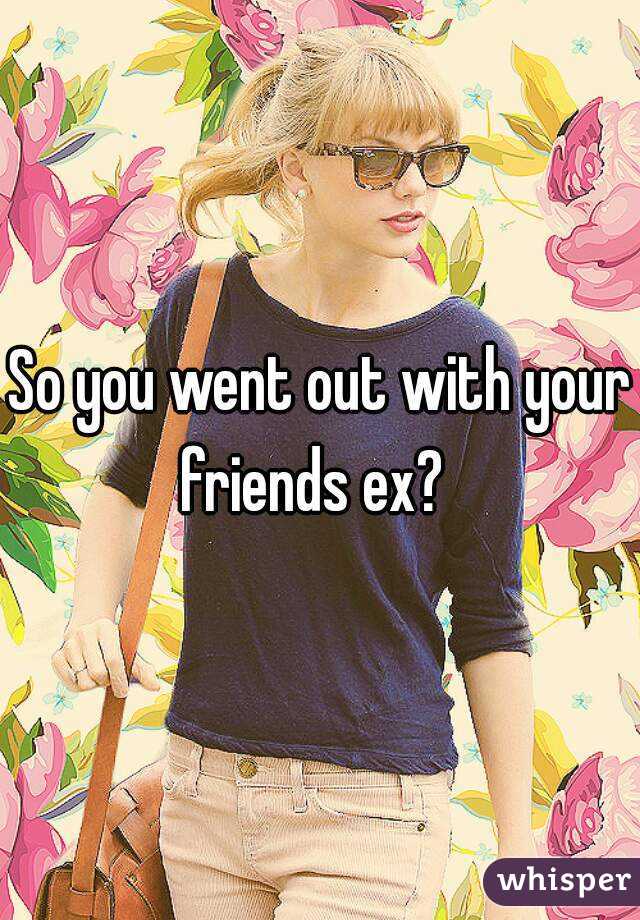 So you went out with your friends ex?  