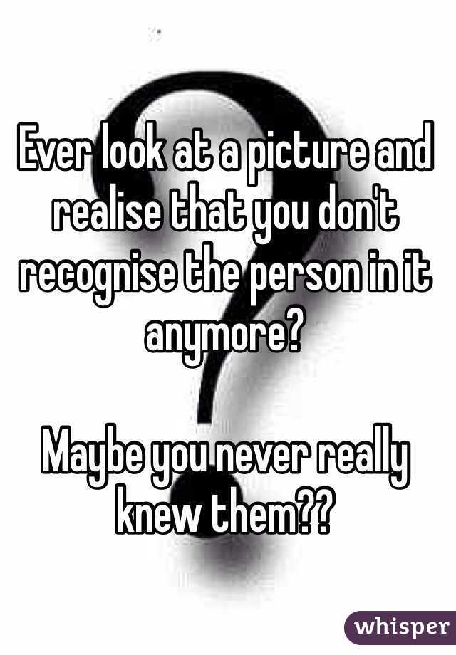 Ever look at a picture and realise that you don't recognise the person in it anymore?

Maybe you never really knew them??