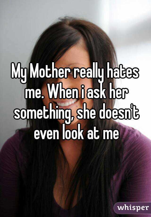My Mother really hates me. When i ask her something, she doesn't even look at me