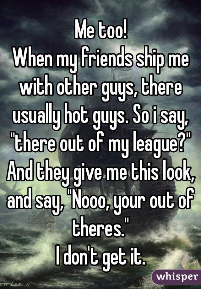 Me too!
When my friends ship me with other guys, there usually hot guys. So i say, "there out of my league?" And they give me this look, and say, "Nooo, your out of theres."
I don't get it. 