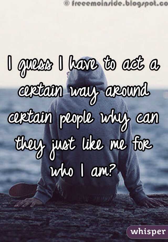 I guess I have to act a certain way around certain people why can they just like me for who I am?