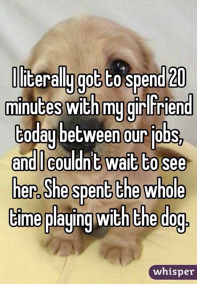 I literally got to spend 20 minutes with my girlfriend today between our jobs, and I couldn't wait to see her. She spent the whole time playing with the dog.
