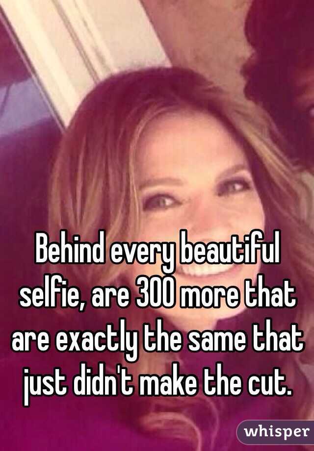 Behind every beautiful selfie, are 300 more that are exactly the same that just didn't make the cut. 