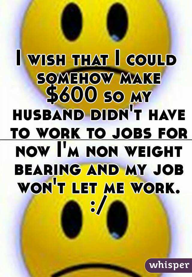 I wish that I could somehow make $600 so my husband didn't have to work to jobs for now I'm non weight bearing and my job won't let me work. :/