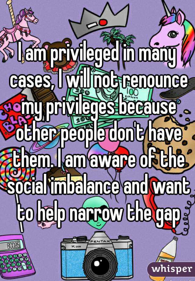 I am privileged in many cases, I will not renounce my privileges because other people don't have them. I am aware of the social imbalance and want to help narrow the gap